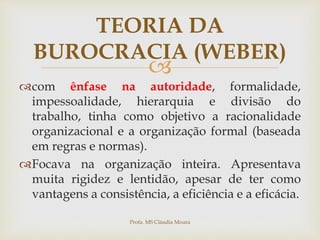 
com ênfase na autoridade, formalidade,
impessoalidade, hierarquia e divisão do
trabalho, tinha como objetivo a racionalidade
organizacional e a organização formal (baseada
em regras e normas).
Focava na organização inteira. Apresentava
muita rigidez e lentidão, apesar de ter como
vantagens a consistência, a eficiência e a eficácia.
TEORIA DA
BUROCRACIA (WEBER)
Profa. MS Cláudia Moura
 