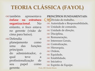 
TEORIA CLÁSSICA (FAYOL)
 também apresentava
ênfase na estrutura
organizacional. No
entanto, o foco estava
no gerente (visão de
cima para baixo).
 Defendia o
planejamento como
uma das funções
principais
do administrador, o
qual teve a
profissionalização de
seu papel como
gerente.
PRINCÍPIOS FUNDAMENTAIS:
 Divisão do trabalho,
 Autoridade e Responsabilidade,
 Unidade de comando,
 Unidade de direção,
 Disciplina,
 Remuneração,
 Interesses Gerais,
 Centralização,
 Hierarquia,
 Ordem,
 Equidade,
 Estabilidade,
 Iniciativa
 Espírito de Equipe.
Profa. MS Cláudia Moura
 