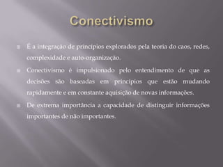 Princípios do ConectivismoAprendizagem e conhecimento dependem da variedade de pontos de vista.A aprendizagem é um processo de conectar nós especializados ou fontes de informação.A capacidade de saber mais é mais crítica do que é conhecido em qualquer momento.A habilidade de visualizar conexões entre áreas, ideias e conceitos é uma habilidade fundamental.A tomada de decisão é em si um processo de aprendizagem. O acto de escolher o que aprender e o significado das informações recebidas, é visto através da lente de uma realidade em mudança. Uma decisão correcta hoje pode ser errada amanhã, devido a alterações no ambiente de informação que afecta a decisão.