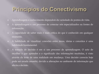 ConectivismoConectivismo contempla também os desafios que muitas instituições encontram nas actividades de gestão do conhecimento. O conhecimento que reside num  banco de dados deve estar conectado com as pessoas certas e no contexto certo para ser classificado como aprendizagem.O fluxo de informações no interior  de uma organização é um elemento importante da eficácia organizacional. . Numa  economia do conhecimento, o fluxo de informação é o equivalente do oleoduto na sociedade industrial. Criar, preservar e utilizar o fluxo de informações deve ser uma actividade organizacional chave