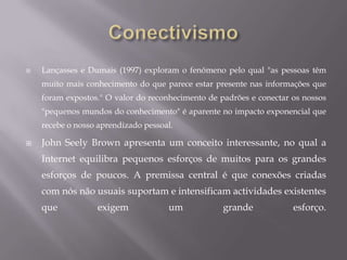 ImplicaçõesA noção de Conectivismo tem implicações em todos os aspectos da vida. Este artigo centra-se principalmente na aprendizagem, mas os seguintes aspectos também são afectados: Gestão e Liderança: A gestão e organização de recursos para alcançar os resultados esperados é um desafio significativo. Compreender que o conhecimento completo não pode existir na mente de uma pessoa, exige uma abordagem diferente para criar uma visão geral da situação. Média, Notícias, Informação: As organizações dos média de massa são desafiadas pelo fluxo de informação aberta em tempo real, estando em constante mutação e evolução.A equipa de gestão do conhecimento em relação à gestão do conhecimento organizacional.O design de ambientes de aprendizagem.