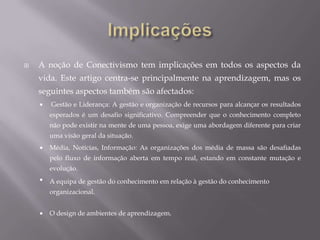 ConclusãoA nossa habilidade de aprender o que é necessário no futuro é mais importante do que aquilo que conhecemos hoje.  Um verdadeiro desafio para qualquer teoria de aprendizagem é transformar o conhecimento adquirido a partir do local de aplicação. No entanto, quando o conhecimento é necessário, mas não se sabe, a possibilidade de contacto com fontes que correspondem ao que é necessário é uma habilidade da vida. *****************************O Conectivismo apresenta um modelo de aprendizagem que reconhece as mudanças tectónicas na sociedade, onde a aprendizagem não é mais uma actividade interna e individual. A área da educação tem sido lenta a reconhecer o impacto das novas ferramentas de aprendizagem e as alterações ambientais na própria concepção do que significa aprender. O Conectivismo fornece um olhar para a aprendizagem de competências e tarefas necessárias para que os alunos prosperar na era digital.