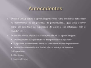 DriscollObjectivismo - (semelhante ao behaviorismo) afirma que a realidade é externa e é objectiva, sendo o conhecimento é adquirido através da experiênciaPragmatismo - (semelhante ao cognitivismo) afirma que a realidade é interpretada, e o conhecimento é negociado através da experiência e do pensamento. Interpretativismo - (semelhante ao construtivismo) afirma que a realidade é interna, e o conhecimento é construído. Conhecimento é um objectivo viável através do raciocínio ou experiencia.