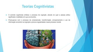 Teorias Cognitivistas
 A corrente cognitivista enfatiza o processo de cognição, através do qual a pessoa atribui
significado à realidade em que se encontra;
 Preocupa-se com o processo de compreensão, transformação, armazenamento e uso da
informação envolvido na cognição e procura regularidades nesse processo mental.
 