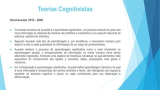 Teorias Cognitivistas
David Ausubel (1918 – 2008)
 O conceito da teoria de Ausubel é o aprendizado significativo, um processo através do qual uma
nova informação se relaciona de maneira não arbitrária e substantiva a um aspecto relevante da
estrutura cognitiva do indivíduo;
 Segundo Ausubel, este tipo de aprendizagem é, por excelência, o mecanismo humano para
adquirir e reter a vasta quantidade de informações de um corpo de conhecimentos;
 Ausubel destaca o processo de aprendizagem significativa como o mais importante na
aprendizagem escolar, o armazenamento de informações na mente humana como sendo
altamente organizado, formando uma espécie de hierarquia conceitual na qual elementos mais
específicos do conhecimento são ligados a conceitos, idéias, proposições mais gerais e
inclusivos;
 Em contraposição à aprendizagem significativa, Ausubel define aprendizagem mecânica na qual
a nova informação é armazenada de maneira arbitrária e literal, não interagindo com aquela já
existente na estrutura cognitiva e pouco ou nada contribuindo para sua elaboração e
diferenciação;
 