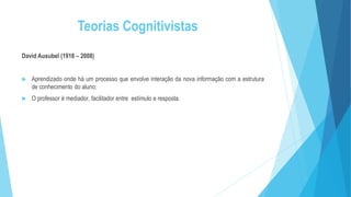 Teorias Cognitivistas
David Ausubel (1918 – 2008)
 Aprendizado onde há um processo que envolve interação da nova informação com a estrutura
de conhecimento do aluno;
 O professor é mediador, facilitador entre estímulo e resposta.
 