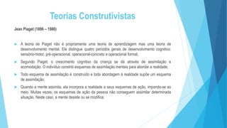 Teorias Construtivistas
Jean Piaget (1896 – 1980)
 A teoria de Piaget não é propriamente uma teoria de aprendizagem mas uma teoria de
desenvolvimento mental. Ele distingue quatro períodos gerais de desenvolvimento cognitivo:
sensório-motor, pré-operacional, operacional-concreto e operacional formal;
 Segundo Piaget, o crescimento cognitivo da criança se dá através de assimilação e
acomodação. O indivíduo constrói esquemas de assimilação mentais para abordar a realidade;
 Todo esquema de assimilação é construído e toda abordagem à realidade supõe um esquema
de assimilação;
 Quando a mente assimila, ela incorpora a realidade a seus esquemas de ação, impondo-se ao
meio. Muitas vezes, os esquemas de ação da pessoa não conseguem assimilar determinada
situação. Neste caso, a mente desiste ou se modifica;
 