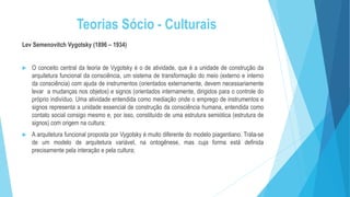 Teorias Sócio - Culturais
Lev Semenovitch Vygotsky (1896 – 1934)
 O conceito central da teoria de Vygotsky é o de atividade, que é a unidade de construção da
arquitetura funcional da consciência, um sistema de transformação do meio (externo e interno
da consciência) com ajuda de instrumentos (orientados externamente, devem necessariamente
levar a mudanças nos objetos) e signos (orientados internamente, dirigidos para o controle do
próprio indivíduo. Uma atividade entendida como mediação onde o emprego de instrumentos e
signos representa a unidade essencial de construção da consciência humana, entendida como
contato social consigo mesmo e, por isso, constituído de uma estrutura semiótica (estrutura de
signos) com origem na cultura;
 A arquitetura funcional proposta por Vygotsky é muito diferente do modelo piagentiano. Trata-se
de um modelo de arquitetura variável, na ontogênese, mas cuja forma está definida
precisamente pela interação e pela cultura;
 