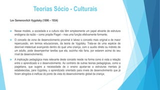 Teorias Sócio - Culturais
Lev Semenovitch Vygotsky (1896 – 1934)
 Nesse modelo, a sociedade e a cultura não têm simplesmente um papel ativante de estrutura
endógena da razão – como propõe Piaget – mas uma função efetivamente formante;
 O conceito de zona de desenvolvimento proximal é talvez o conceito mais original e de maior
repercussão, em termos educacionais, da teoria de Vygotsky. Trata-se de uma espécie de
desnível intelectual avançando dentro do qual uma criança, com o auxilio direto ou indireto de
um adulto, pode desempenhar tarefas que ela, sozinha não faria, por estarem acima do seu
nível de desenvolvimento;
 A implicação pedagógica mais relevante deste conceito reside na forma como é vista a relação
entre o aprendizado e o desenvolvimento. Ao contrário de outras teorias pedagógicas, como a
piagetiana, que sugere a necessidade de o ensino ajustar-se a estruturas mentais já
estabelecidas, para Vygotsky, o aprendizado orientado para níveis de desenvolvimento que já
foram atingidos é ineficaz do ponto de vista do desenvolvimento global da criança;
 