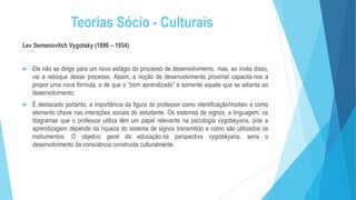 Teorias Sócio - Culturais
Lev Semenovitch Vygotsky (1896 – 1934)
 Ele não se dirige para um novo estágio do processo de desenvolvimento, mas, ao invés disso,
vai a reboque desse processo. Assim, a noção de desenvolvimento proximal capacita-nos a
propor uma nova fórmula, a de que o “bom aprendizado” é somente aquele que se adianta ao
desenvolvimento;
 É destacado portanto, a importância da figura do professor como identificação/modelo e como
elemento chave nas interações sociais do estudante. Os sistemas de signos, a linguagem, os
diagramas que o professor utiliza têm um papel relevante na psicologia vygotskyana, pois a
aprendizagem depende da riqueza do sistema de signos transmitido e como são utilizados os
instrumentos. O objetivo geral da educação,na perspectiva vygotskyana, seria o
desenvolvimento da consciência construída culturalmente.
 