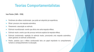 Teorias Comportamentalistas
Ivan Pavlov (1849 – 1936)
 Fenômeno de reflexo condicionado, que podia ser adquirido por experiência;
 Eliciar: provocar uma resposta automática;
 Pareamento: associação ao estimulo;
 Estímulo incondicionado: evento que elicia uma certa resposta reflexa;
 Estímulo neutro: evento que não provoca nenhuma espécie de resposta reflexa;
 Estímulo condicionado: repetição do estimulo neutro, provocando uma resposta automática,
assim gerando um estímulo condicionado;
 Pavlov, postulou que o reflexo condicionado teria um papel importante no comportamento
humano e consequentemente na educação.
 