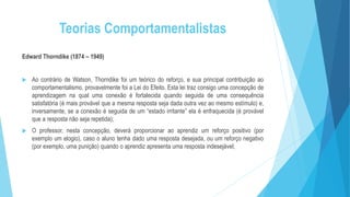 Teorias Comportamentalistas
Edward Thorndike (1874 – 1949)
 Ao contrário de Watson, Thorndike foi um teórico do reforço, e sua principal contribuição ao
comportamentalismo, provavelmente foi a Lei do Efeito. Esta lei traz consigo uma concepção de
aprendizagem na qual uma conexão é fortalecida quando seguida de uma consequência
satisfatória (é mais provável que a mesma resposta seja dada outra vez ao mesmo estímulo) e,
inversamente, se a conexão é seguida de um “estado irritante” ela é enfraquecida (é provável
que a resposta não seja repetida);
 O professor, nesta concepção, deverá proporcionar ao aprendiz um reforço positivo (por
exemplo um elogio), caso o aluno tenha dado uma resposta desejada, ou um reforço negativo
(por exemplo, uma punição) quando o aprendiz apresenta uma resposta indesejável;
 
