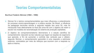 Teorias Comportamentalistas
Burrhus Frederic Skinner (1904 – 1990)
 Skinner foi o teórico comportamentalista que mais influenciou o entendimento
do processo ensino-aprendizagem e a prática escolar, No Brasil, a influência
da pedagogia tecnicista remota à segunda metade dos anos 50, mas foi
introduzida mais efetivamente no final dos anos 60 com o objetivo de inserir a
escola nos modelos de racionalização do sistema de produção capitalista;
 O objetivo do comportamentalismo Skinneriano é o estudo científico do
comportamento: descobrir as leis naturais que regem as reações do organismo
que aprende, a fim de aumentar o controle das variáveis que o afetam,
segundo Skinner, o comportamento aprendido é uma resposta a estímulos
externos, controlados por meio de reforços que ocorrem com a resposta ou
após a mesma;
 