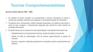 Teorias Comportamentalistas
Burrhus Frederic Skinner (1904 – 1990)
 Os métodos de ensino consistem nos procedimentos e técnicas necessários ao arranjo e
controle das condições ambientais que asseguram a transmissão/recepção de informações;
 O professor deve, primeiramente, modelar respostas apropriadas, aos objetivos instrucionais e,
acima de tudo, conseguir o comportamento adequado pelo controle do ensino (através da
tecnologia educacional);
 As etapas básicas de um processo de ensino-aprendizagem na perspectiva Skinneriana são:
 Estabelecimentos de comportamentos terminais, através de objetivos instrucionais;
 Análise da tarefa de aprendizagem, afim de ordenar sequencialmente os passos da
instrução;
 Executar o programa, reforçando gradualmente as respostas corretas correspondentes aos
objetivos.
 