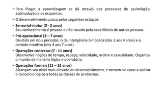 • Para Piaget a aprendizagem se dá através dos processos de assimilação,
acomodação e os esquemas.
• O desenvolvimento passa pelos seguintes estágios:
• Sensorial-motor (0 - 2 anos)
Seu conhecimento é privado e não tocado pela experiência de outras pessoas.
• Pré-operacional (2 – 7 anos)
Dividido em dois períodos: o da Inteligência Simbólica (dos 2 aos 4 anos) e o
período Intuitivo (dos 4 aos 7 anos)
• Operações concretas (7 - 11 anos)
Desenvolve noções de tempo, espaço, velocidade, ordem e casualidade. Organiza
o mundo de maneira lógica e operatória.
• Operações formais (11 – 15 anos)
Alcançam seu nível mais elevado de desenvolvimento, e tornam-se aptas a aplicar
o raciocínio lógico a todas as classes de problemas.
 