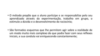 • O método propõe que o aluno participe e se responsabilize pelo seu
aprendizado através da experimentação, trabalho em grupo, o
estimulo a dúvida e o desenvolvimento do raciocínio;
• São formados esquemas que lhe permitem agir sobre a realidade de
um modo muito mais complexo do que podia fazer com seus reflexos
iniciais, e sua conduta vai enriquecendo constantemente;
 