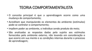 TEORIA COMPORTAMENTALISTA
• O conceito principal é que a aprendizagem ocorre como uma
mudança de comportamento;
• Acreditam que manipulando os elementos do ambiente (estímulos)
pode-se controlar o comportamento;
• Impõem poder ao ambiente, o indivíduo sendo produto do meio;
• São analisadas as respostas dadas pelo sujeito aos estímulos
fornecidos pelo ambiente externo, não levando em consideração o
que ocorre em sua mente e as condições internas durante o processo
de aprendizagem;
 