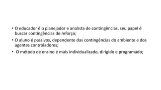 • O educador é o planejador e analista de contingências, seu papel é
buscar contingências de reforço;
• O aluno é passivos, dependente das contingências do ambiente e dos
agentes controladores;
• O método de ensino é mais individualizado, dirigido e programado;
 