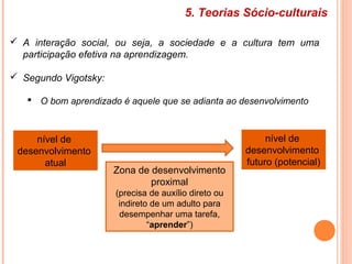5. Teorias Sócio-culturais
 A interação social, ou seja, a sociedade e a cultura tem uma
participação efetiva na aprendizagem.
 Segundo Vigotsky:
 O bom aprendizado é aquele que se adianta ao desenvolvimento
Zona de desenvolvimento
proximal
(precisa de auxílio direto ou
indireto de um adulto para
desempenhar uma tarefa,
“aprender”)
nível de
desenvolvimento
atual
nível de
desenvolvimento
futuro (potencial)
 