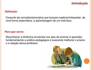 Introdução
Definição:
Para que serve:
Conjunto de conceitos/princípios que buscam explicar/interpretar, de
uma forma sistemática, a aprendizagem de um indivíduo.
Reconhecer a dinâmica envolvida nos atos de ensinar e aprender,
fundamentando a prática pedagógica e buscando melhorar o ensino
e a relação aluno-professor.
 