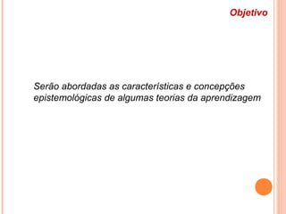 Objetivo
Serão abordadas as características e concepções
epistemológicas de algumas teorias da aprendizagem
 