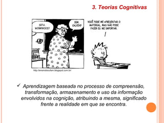 3. Teorias Cognitivas
 Aprendizagem baseada no processo de compreensão,
transformação, armazenamento e uso da informação
envolvidos na cognição, atribuindo a mesma, significado
frente a realidade em que se encontra.
http://ensinobioufam.blogspot.com.br/
 