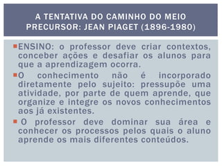 A TENTATIVA DO CAMINHO DO MEIO
PRECURSOR: JEAN PIAGET (1896-1980)
ENSINO: o professor deve criar contextos,
conceber ações e desafiar os alunos para
que a aprendizagem ocorra.
O conhecimento não é incorporado
diretamente pelo sujeito: pressupõe uma
atividade, por parte de quem aprende, que
organize e integre os novos conhecimentos
aos já existentes.
 O professor deve dominar sua área e
conhecer os processos pelos quais o aluno
aprende os mais diferentes conteúdos.
 