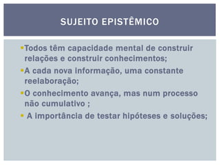 SUJEITO EPISTÊMICO
Todos têm capacidade mental de construir
relações e construir conhecimentos;
A cada nova informação, uma constante
reelaboração;
O conhecimento avança, mas num processo
não cumulativo ;
 A importância de testar hipóteses e soluções;
 