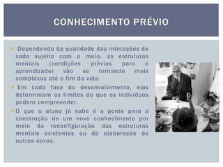 CONHECIMENTO PRÉVIO
 Dependendo da qualidade das interações de
cada sujeito com o meio, as estruturas
mentais (condições prévias para o
aprendizado) vão se tornando mais
complexas até o fim da vida.
 Em cada fase do desenvolvimento, elas
determinam os limites do que os indivíduos
podem compreender.
 O que o aluno já sabe é a ponte para a
construção de um novo conhecimento por
meio da reconfiguração das estruturas
mentais existentes ou da elaboração de
outras novas.
 