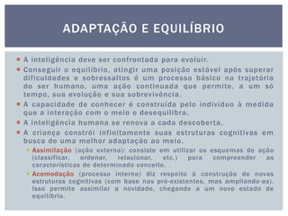  A inteligência deve ser confrontada para evoluir.
 Conseguir o equilíbrio, atingir uma posição estável após superar
dificuldades e sobressaltos é um processo básico na trajetória
do ser humano, uma ação continuada que permite, a um só
tempo, sua evolução e sua sobrevivência.
 A capacidade de conhecer é construída pelo indivíduo à medida
que a interação com o meio o desequilibra.
 A inteligência humana se renova a cada descoberta.
 A criança constrói infinitamente suas estruturas cognitivas em
busca de uma melhor adaptação ao meio.
 Assimilação (ação externa): consiste em utilizar os esquemas de ação
(classificar, ordenar, relacionar, etc.) para compreender as
características de determinado conceito.
 Acomodação (processo interno) diz respeito à construção de novas
estruturas cognitivas (com base nas pré-existentes, mas ampliando-as).
Isso permite assimilar a novidade, chegando a um novo estado de
equilíbrio.
ADAPTAÇÃO E EQUILÍBRIO
 
