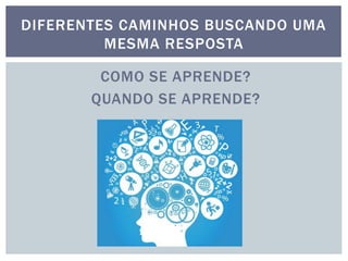 COMO SE APRENDE?
QUANDO SE APRENDE?
DIFERENTES CAMINHOS BUSCANDO UMA
MESMA RESPOSTA
 