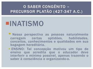 INATISMO
 Nessa perspectiva as pessoas naturalmente
carregam certas aptidões, habilidades,
conceitos, conhecimentos e qualidades em sua
bagagem hereditária.
 ENSINO: Tal concepção motivou um tipo de
ensino que acredita que o educador deve
interferir o mínimo possível, apenas trazendo o
saber à consciência e organizando-o.
O SABER CONGÊNITO –
PRECURSOR PLATÃO (427-347 A.C.)
 