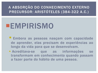 EMPIRISMO
 Embora as pessoas nasçam com capacidade
de aprender, elas precisam de experiências ao
longo da vida para que se desenvolvam.
 Acreditava-se que as informações se
transformam em conhecimento quando passam
a fazer parte do hábito de uma pessoa.
A ABSORÇÃO DO CONHECIMENTO EXTERNO
PRECURSOR: ARISTÓTELES (384-322 A.C.)
 