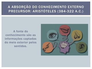 A fonte do
conhecimento são as
informações captadas
do meio exterior pelos
sentidos.
A ABSORÇÃO DO CONHECIMENTO EXTERNO
PRECURSOR: ARISTÓTELES (384-322 A.C.)
 