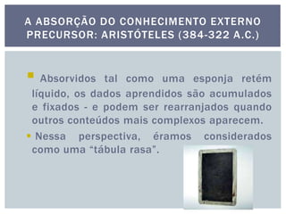  Absorvidos tal como uma esponja retém
líquido, os dados aprendidos são acumulados
e fixados - e podem ser rearranjados quando
outros conteúdos mais complexos aparecem.
 Nessa perspectiva, éramos considerados
como uma “tábula rasa”.
A ABSORÇÃO DO CONHECIMENTO EXTERNO
PRECURSOR: ARISTÓTELES (384-322 A.C.)
 