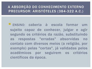  ENSINO: caberia à escola formar um
sujeito capaz de conhecer, julgar e agir
segundo os critérios da razão, substituindo
as respostas "erradas" absorvidas no
contato com diversos meios (a religião, por
exemplo) pelas "certas", já validadas pelos
acadêmicos por seguirem os critérios
científicos da época.
A ABSORÇÃO DO CONHECIMENTO EXTERNO
PRECURSOR: ARISTÓTELES (384-322 A.C.)
 