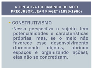  CONSTRUTIVISMO
Nessa perspectiva o sujeito tem
potencialidades e características
próprias, mas, se o meio não
favorece esse desenvolvimento
(fornecendo objetos, abrindo
espaços e organizando ações),
elas não se concretizam.
A TENTATIVA DO CAMINHO DO MEIO
PRECURSOR: JEAN PIAGET (1896-1980)
 