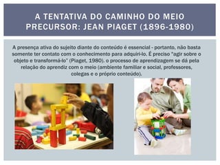 A TENTATIVA DO CAMINHO DO MEIO
PRECURSOR: JEAN PIAGET (1896-1980)
A presença ativa do sujeito diante do conteúdo é essencial - portanto, não basta
somente ter contato com o conhecimento para adquiri-lo. É preciso "agir sobre o
objeto e transformá-lo” (Piaget, 1980). o processo de aprendizagem se dá pela
relação do aprendiz com o meio (ambiente familiar e social, professores,
colegas e o próprio conteúdo).
 