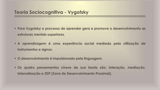 Teoria Sociocognitiva - Vygotsky
 Para Vygotsky o processo de aprender gera e promove o desenvolvimento as
estruturas mentais superiores.
 A aprendizagem é uma experiência social mediada pela utilização de
instrumentos e signos.
 O desenvolvimento é impulsionado pela linguagem.
 Os quatro pensamentos chave de sua teoria são: interação, mediação,
internalização e ZDP (Zona de Desenvolvimento Proximal).
 
