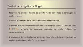 Teoria Psicocognitiva - Piaget
 Baseia-se no processo interno do espírito, tendo como foco a construção do
conhecimento.
 O sujeito é elemento ativo na construção do conhecimento.
 O conhecimento é gerado através da interação do sujeito com o seu meio
( ), a partir de estruturas existentes no sujeito (Estágios do
Desenvolvimento).
 A aquisição de conhecimento depende tanto das estruturas cognitivas do
sujeito quanto da sua relação com o objeto.
 