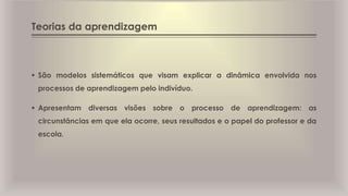Teorias da aprendizagem
 São modelos sistemáticos que visam explicar a dinâmica envolvida nos
processos de aprendizagem pelo indivíduo.
 Apresentam diversas visões sobre o processo de aprendizagem: as
circunstâncias em que ela ocorre, seus resultados e o papel do professor e da
escola.
 