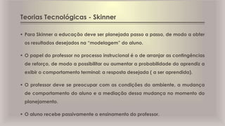Teorias Tecnológicas - Skinner
 Para Skinner a educação deve ser planejada passo a passo, de modo a obter
os resultados desejados na “modelagem” do aluno.
 O papel do professor no processo instrucional é o de arranjar as contingências
de reforço, de modo a possibilitar ou aumentar a probabilidade do aprendiz a
exibir o comportamento terminal: a resposta desejada ( a ser aprendida).
 O professor deve se preocupar com as condições do ambiente, a mudança
de comportamento do aluno e a mediação dessa mudança no momento do
planejamento.
 O aluno recebe passivamente o ensinamento do professor.
 