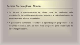 Teorias Tecnológicas - Skinner
 Em escolas o comportamento de alunos pode ser modelado pela
apresentação de matérias em cuidadosa sequência, e pelo oferecimento de
recompensas ou reforços apropriados.
 A perspectiva skinneriana considera a aprendizagem programada e as
máquinas de ensinar como os meios mais apropriados para a realização da
aprendizagem escolar.
 