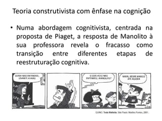 Teoria construtivista com ênfase na cognição
• Numa abordagem cognitivista, centrada na
proposta de Piaget, a resposta de Manolito à
sua professora revela o fracasso como
transição entre diferentes etapas de
reestruturação cognitiva.
 