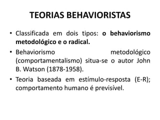 TEORIAS BEHAVIORISTAS
• Classificada em dois tipos: o behaviorismo
metodológico e o radical.
• Behaviorismo metodológico
(comportamentalismo) situa-se o autor John
B. Watson (1878-1958).
• Teoria baseada em estímulo-resposta (E-R);
comportamento humano é previsível.
 
