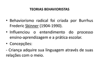 TEORIAS BEHAVIORISTAS
• Behaviorismo radical foi criada por Burrhus
Frederic Skinner (1904-1990).
• Influenciou o entendimento do processo
ensino-aprendizagem e a prática escolar.
• Concepções:
- Criança adquire sua linguagem através de suas
relações com o meio.
 