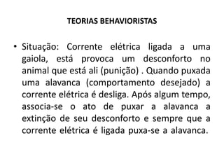 TEORIAS BEHAVIORISTAS
• Situação: Corrente elétrica ligada a uma
gaiola, está provoca um desconforto no
animal que está ali (punição) . Quando puxada
uma alavanca (comportamento desejado) a
corrente elétrica é desliga. Após algum tempo,
associa-se o ato de puxar a alavanca a
extinção de seu desconforto e sempre que a
corrente elétrica é ligada puxa-se a alavanca.
 