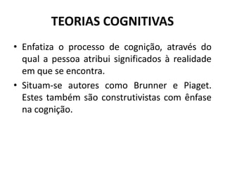 TEORIAS COGNITIVAS
• Enfatiza o processo de cognição, através do
qual a pessoa atribui significados à realidade
em que se encontra.
• Situam-se autores como Brunner e Piaget.
Estes também são construtivistas com ênfase
na cognição.
 