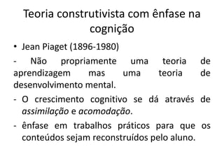 Teoria construtivista com ênfase na
cognição
• Jean Piaget (1896-1980)
- Não propriamente uma teoria de
aprendizagem mas uma teoria de
desenvolvimento mental.
- O crescimento cognitivo se dá através de
assimilação e acomodação.
- ênfase em trabalhos práticos para que os
conteúdos sejam reconstruídos pelo aluno.
 