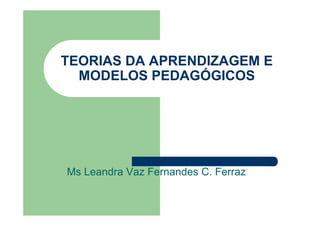 TEORIAS DA APRENDIZAGEM E
MODELOS PEDAGÓGICOS

Ms Leandra Vaz Fernandes C. Ferraz

 